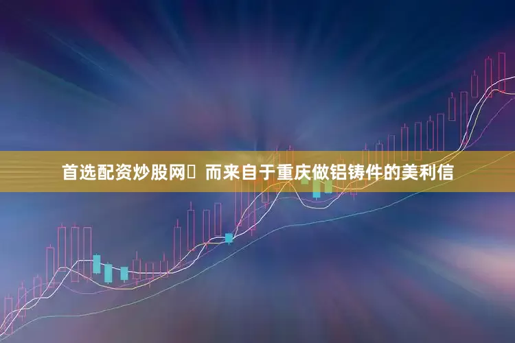 首选配资炒股网	而来自于重庆做铝铸件的美利信